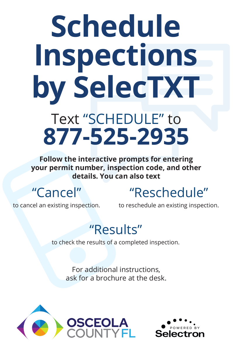 Schedule Inspection by SelecTXT. Text Schedule to 877-525-2935. Follow the interactive prompts for entering your permit number, inspection code, and other details. You can also text Cancel to cancel an existing inspection. Reschedule to reschedule an existing inspection. Results to check the results of a completed inspection. For additional instructions, ask for a brochure at the desk. Osceola County FL. Powered by Selectron.