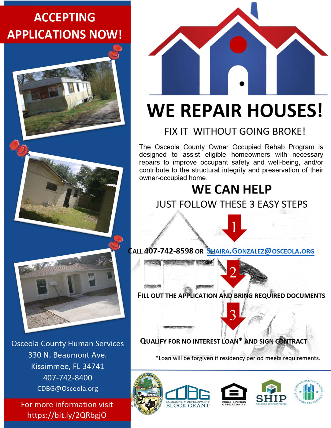 ACCEPTING APPLICATIONS NOW! WE REPAIR HOUSES!FIX IT WITHOUT GOING BROKE!*Loan will be forgiven if residency period meets requirements.The Osceola County Owner Occupied Rehab Program is designed to assist eligible homeowners with necessary repairs to improve occupant safety and well-being, and/or contribute to the structural integrity and preservation of their owner-occupied home. WE CAN HELP JUST FOLLOW THESE 3 EASY STEPS. 1 CALL 407-742-8598 OR SHAIRA.GONZALEZ@OSCEOLA.ORG. 2 FILL OUT THE APPLICATION AND BRING REQUIRED DOCUMENTS. 3 QUALIFY FOR NO INTEREST LOAN* AND SIGN CONTRACT.*Loan will be forgiven if residency period meets requirements.Osceola County Human Services 330 N. Beaumont Ave. Kissimmee, FL 34741 407-742-8400 CDBG@Osceola.org ACCEPTING APPLICATIONS NOW! For more information visit https://bit.ly/2QRbgjO
