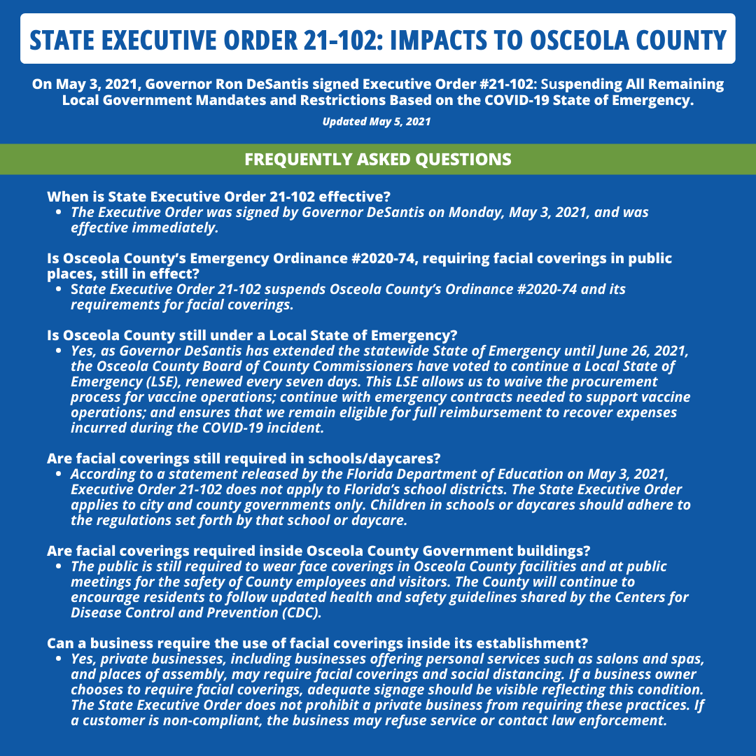 STATE EXECUTIVE ORDER 21-102: IMPACTS TO OSCEOLA COUNTY. On May 3, 2021, Governor Ron Desantis signed Executive Order #21-102: Suspending All Remaining Local Government Mandates and Restrictions Based on the COVID-19 State of Emergency. Updated May 5, 2021. FREQUENTLY ASKED QUESTIONS. When is State Executive Order 21-102 effective? • The Executive Order was signed by Governor Desantis on Monday, May 3, 2021, and was effective immediately. Is Osceola County's Emergency Ordinance #2020-74, requiring facial coverings in public places, still in effect? • State Executive Order 21-102 suspends Osceola County's Ordinance #2020-74 and its requirements for facial coverings. Is Osceola County still under a Local State of Emergency? • Yes, as Governor De Santis has extended the statewide State of Emergency until June 26, 2021, the Osceola County Board of County Commissioners have voted to continue a Local State of Emergency (LSE), renewed every seven days. This LSE allows us to waive the procurement process for vaccine operations; continue with emergency contracts needed to support vaccine operations; and ensures that we remain eligible for full reimbursement to recover expenses incurred during the COVID-19 incident. Are facial coverings still required in schools/daycares? • According to a statement released by the Florida Department of Education on May 3, 2021, Executive Order 21-102 does not apply to Florida's school districts. The State Executive Order applies to city and county governments only. Children in schools or daycares should adhere to the regulations set forth by that school or daycare. Are facial coverings required inside Osceola County Government buildings? • The public is still required to wear face coverings in Osceola County facilities and at public meetings for the safety of County employees and visitors. The County will continue to encourage residents to follow updated health and safety guidelines shared by the Centers for Disease Control and Prevention (CDC). Can a business require the use of facial coverings inside its establishment? • Yes, private businesses, including businesses offering personal services such as salons and spas, and places of assembly, may require facial coverings and social distancing. If a business owner chooses to require facial coverings, adequate signage should be visible reflecting this condition. The State Executive Order does not prohibit a private business from requiring these practices. If a customer is non-compliant, the business may refuse service or contact law enforcement.